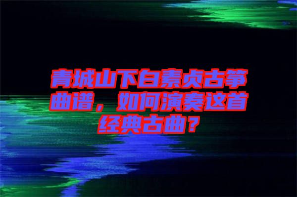 青城山下白素貞古箏曲譜，如何演奏這首經(jīng)典古曲？