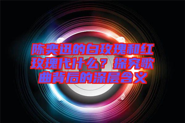 陳奕迅的白玫瑰和紅玫瑰代什么？探究歌曲背后的深層含義