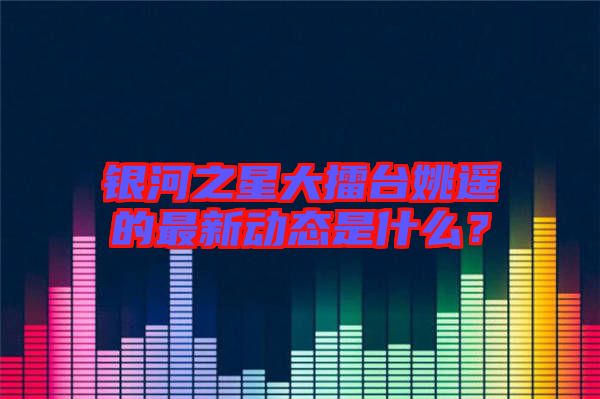 銀河之星大擂臺姚遙的最新動態(tài)是什么？