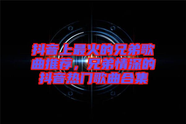 抖音上最火的兄弟歌曲推薦，兄弟情深的抖音熱門歌曲合集