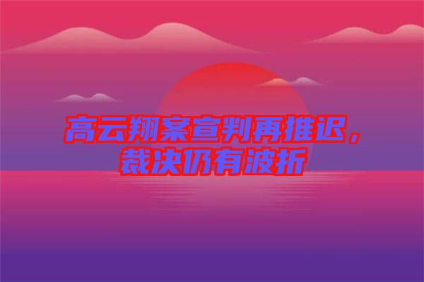 高云翔案宣判再推遲，裁決仍有波折