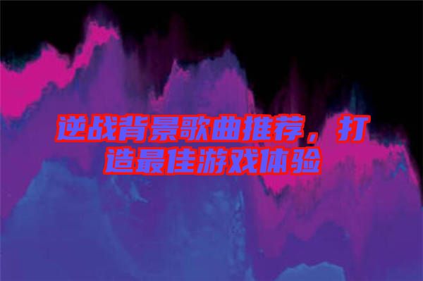 逆戰(zhàn)背景歌曲推薦，打造最佳游戲體驗(yàn)