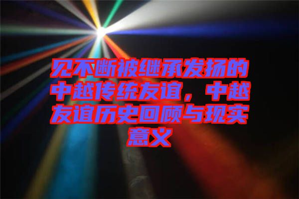 見不斷被繼承發(fā)揚(yáng)的中越傳統(tǒng)友誼，中越友誼歷史回顧與現(xiàn)實(shí)意義