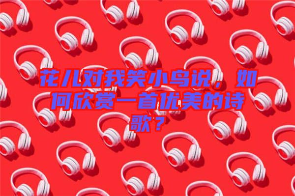 花兒對我笑小鳥說，如何欣賞一首優(yōu)美的詩歌？