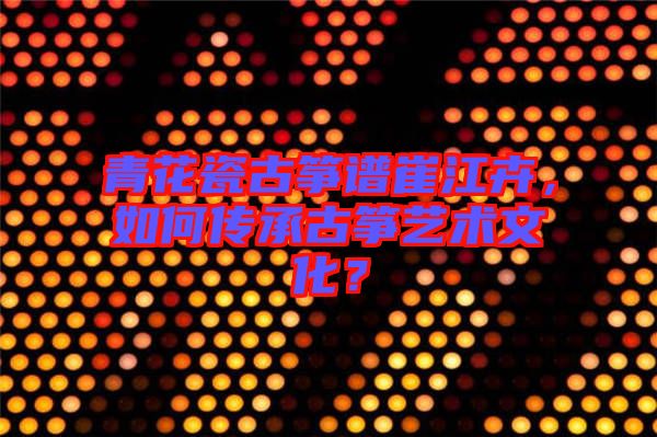 青花瓷古箏譜崔江卉，如何傳承古箏藝術(shù)文化？