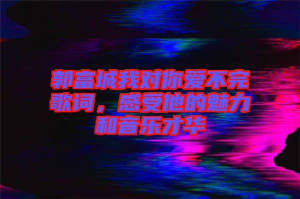 郭富城我對你愛不完歌詞，感受他的魅力和音樂才華