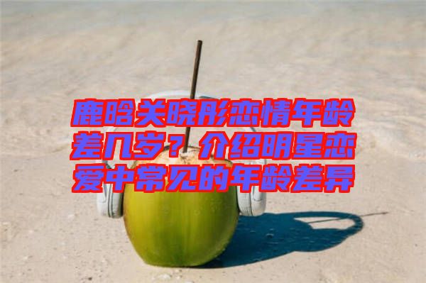 鹿晗關(guān)曉彤戀情年齡差幾歲？介紹明星戀愛(ài)中常見(jiàn)的年齡差異