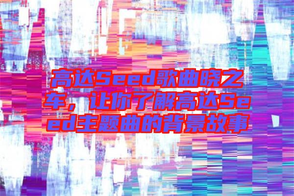 高達Seed歌曲曉之車，讓你了解高達Seed主題曲的背景故事