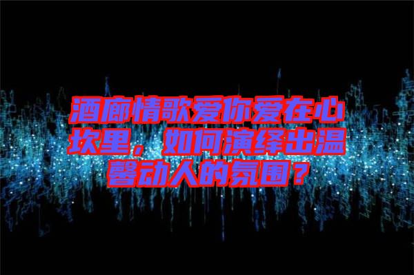 酒廊情歌愛你愛在心坎里，如何演繹出溫馨動(dòng)人的氛圍？