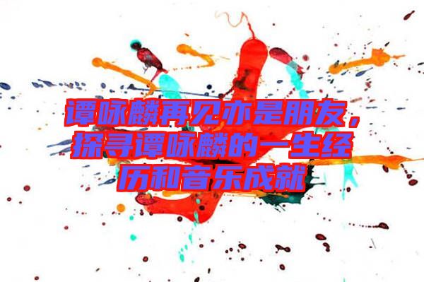 譚詠麟再見亦是朋友，探尋譚詠麟的一生經(jīng)歷和音樂成就