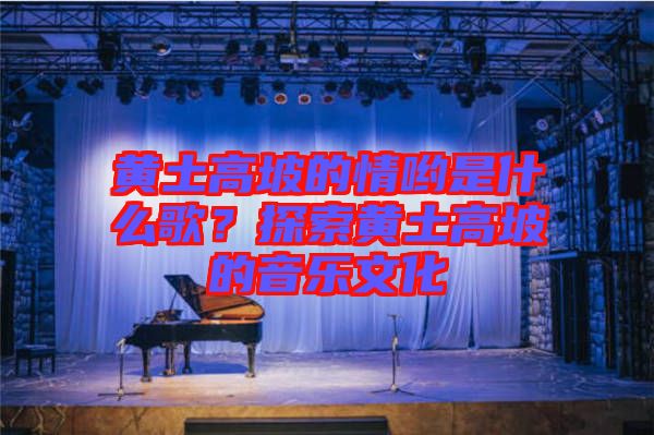 黃土高坡的情喲是什么歌？探索黃土高坡的音樂(lè)文化