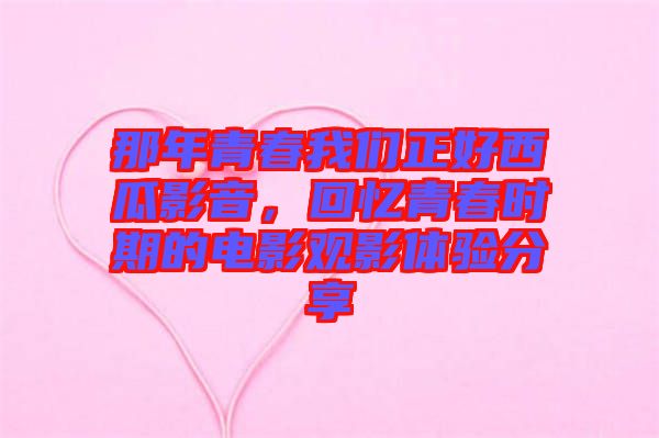 那年青春我們正好西瓜影音，回憶青春時期的電影觀影體驗分享