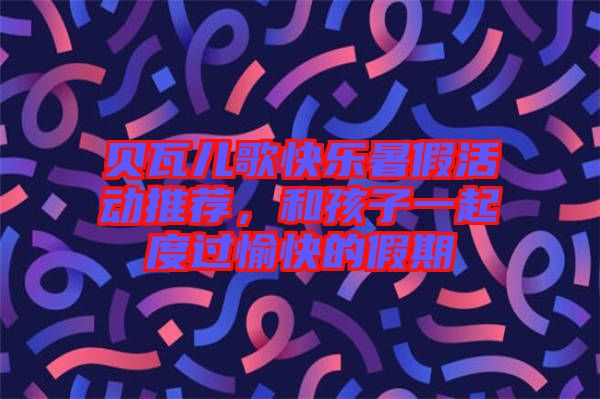 貝瓦兒歌快樂(lè)暑假活動(dòng)推薦，和孩子一起度過(guò)愉快的假期