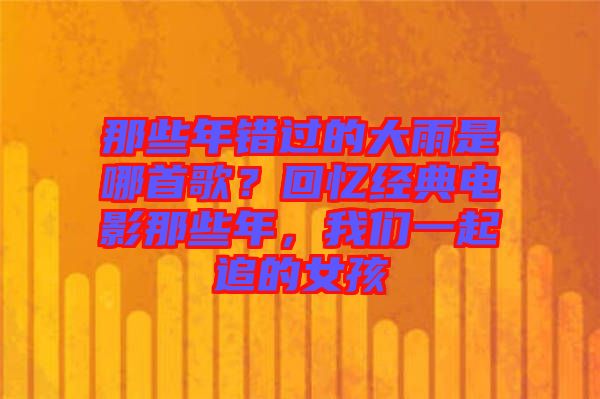 那些年錯(cuò)過(guò)的大雨是哪首歌？回憶經(jīng)典電影那些年，我們一起追的女孩