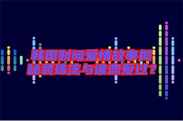 韓國財閥愛情故事揭秘裴珠泫與誰戀愛過？