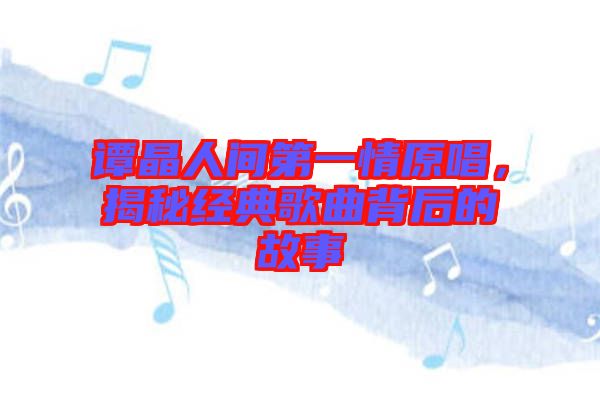 譚晶人間第一情原唱，揭秘經(jīng)典歌曲背后的故事