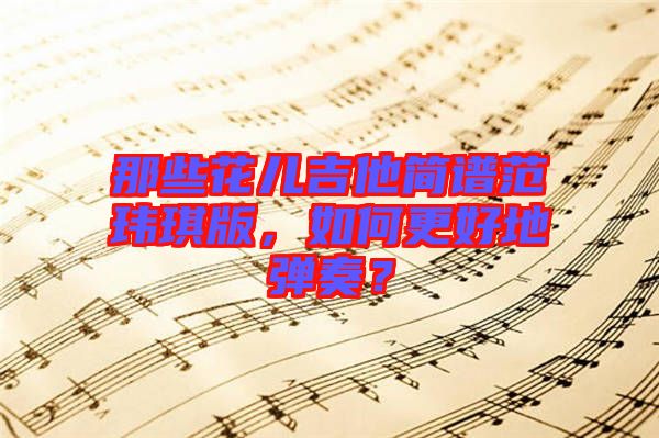 那些花兒吉他簡(jiǎn)譜范瑋琪版，如何更好地彈奏？