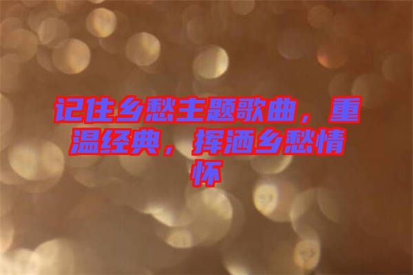 記住鄉(xiāng)愁主題歌曲，重溫經(jīng)典，揮灑鄉(xiāng)愁情懷
