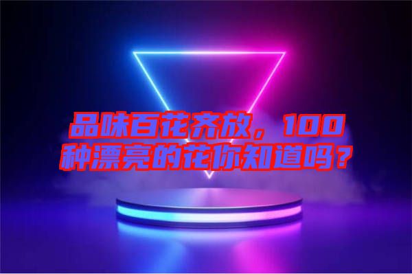 品味百花齊放，100種漂亮的花你知道嗎？