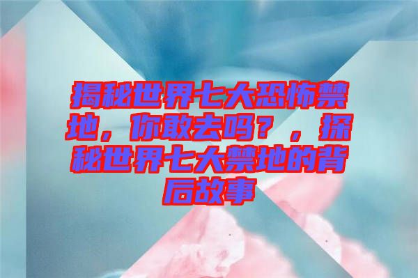 揭秘世界七大恐怖禁地，你敢去嗎？，探秘世界七大禁地的背后故事