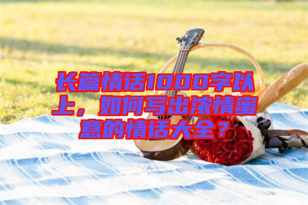 長篇情話1000字以上，如何寫出濃情蜜意的情話大全？