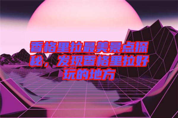 香格里拉最美景點(diǎn)探秘，發(fā)現(xiàn)香格里拉好玩的地方