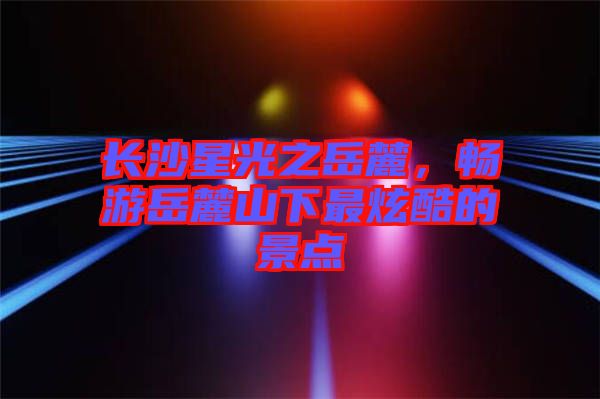 長沙星光之岳麓，暢游岳麓山下最炫酷的景點