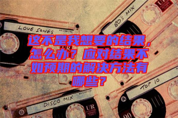 這不是我想要的結(jié)果，怎么辦？應(yīng)對結(jié)果不如預(yù)期的解決方法有哪些？