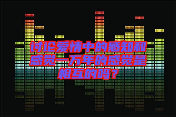討論愛情中的感知和感覺一萬年的感覺是相互的嗎？