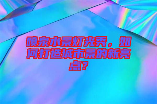 噴泉水景燈光秀，如何打造城市景的新亮點？