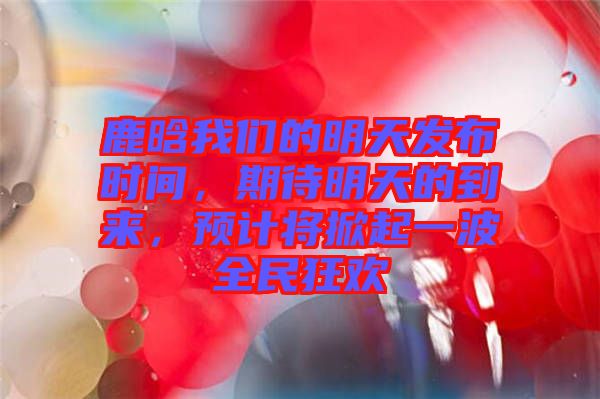 鹿晗我們的明天發(fā)布時(shí)間，期待明天的到來(lái)，預(yù)計(jì)將掀起一波全民狂歡