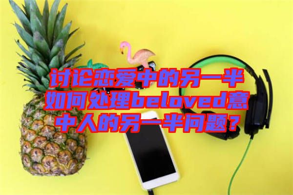討論戀愛中的另一半如何處理beloved意中人的另一半問題？