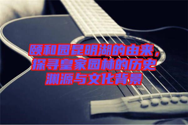 頤和園昆明湖的由來，探尋皇家園林的歷史淵源與文化背景