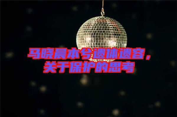 馬曉晨本兮遺體遺容，關(guān)于保護(hù)的思考