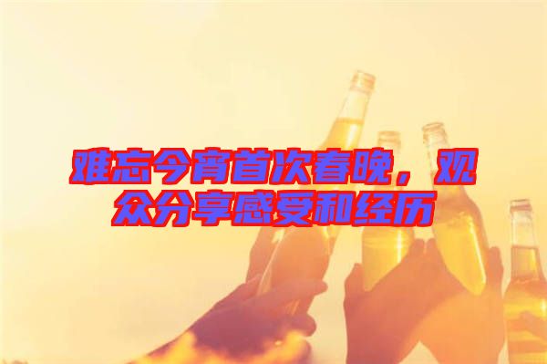難忘今宵首次春晚，觀眾分享感受和經(jīng)歷