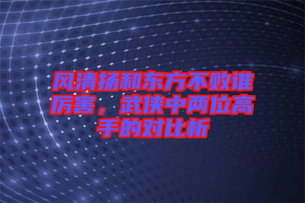 風(fēng)清揚(yáng)和東方不敗誰(shuí)厲害，武俠中兩位高手的對(duì)比析