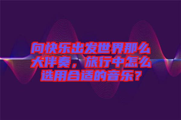 向快樂出發(fā)世界那么大伴奏，旅行中怎么選用合適的音樂？