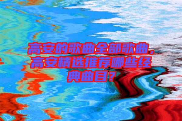 高安的歌曲全部歌曲，高安精選推薦哪些經(jīng)典曲目？