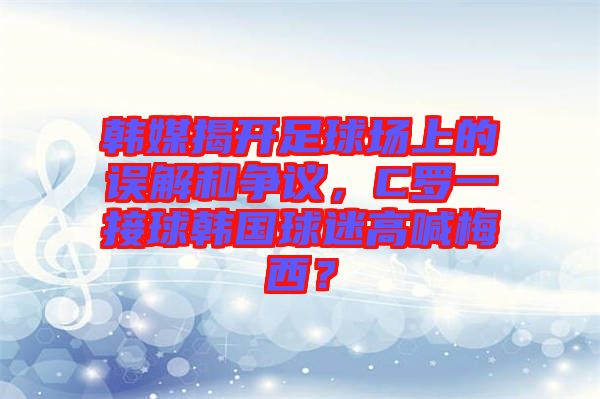 韓媒揭開足球場上的誤解和爭議，C羅一接球韓國球迷高喊梅西？