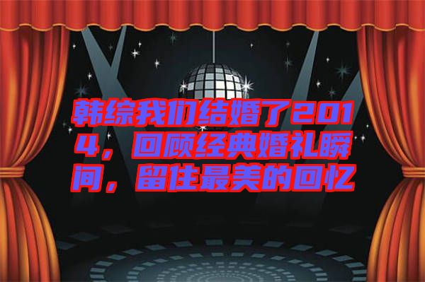 韓綜我們結婚了2014，回顧經典婚禮瞬間，留住最美的回憶