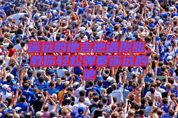 遙遠(yuǎn)的他吉他譜原版，教你輕松彈奏遙遠(yuǎn)的他