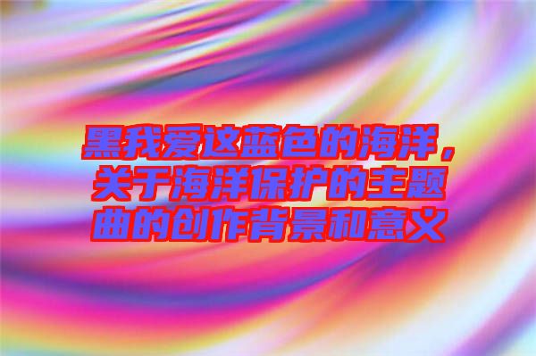 黑我愛這藍色的海洋，關于海洋保護的主題曲的創(chuàng)作背景和意義