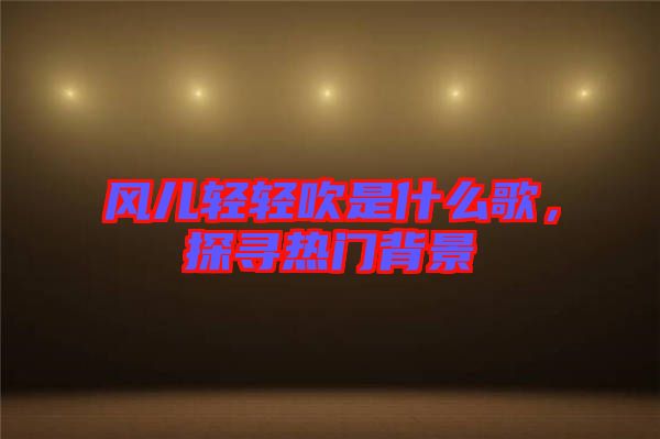 風(fēng)兒輕輕吹是什么歌，探尋熱門背景