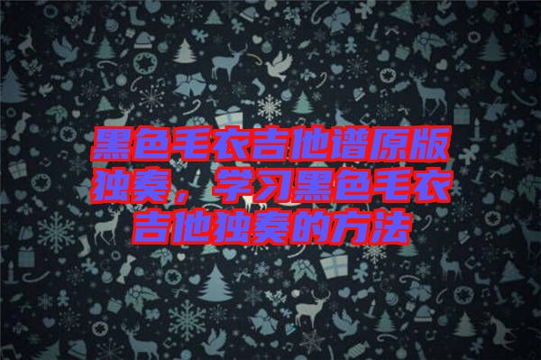 黑色毛衣吉他譜原版獨(dú)奏，學(xué)習(xí)黑色毛衣吉他獨(dú)奏的方法