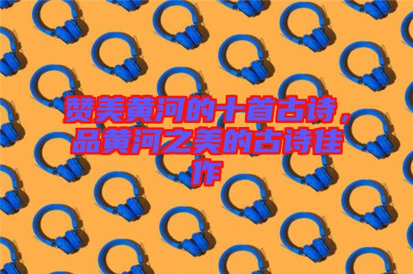 贊美黃河的十首古詩，品黃河之美的古詩佳作