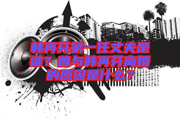 韓再芬第一任丈夫是誰？曾與韓再芬離婚的原因是什么？