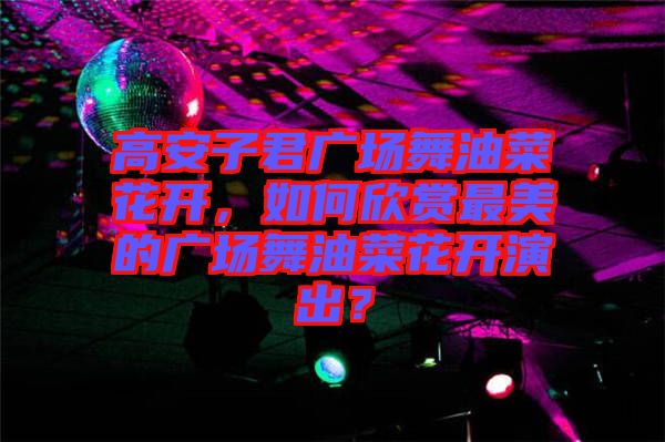 高安子君廣場舞油菜花開，如何欣賞最美的廣場舞油菜花開演出？
