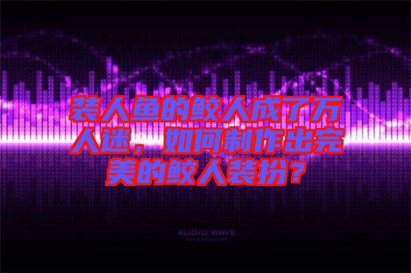 裝人魚的鮫人成了萬人迷，如何制作出完美的鮫人裝扮？