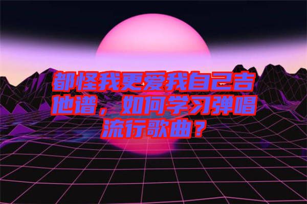 都怪我更愛(ài)我自己吉他譜，如何學(xué)習(xí)彈唱流行歌曲？