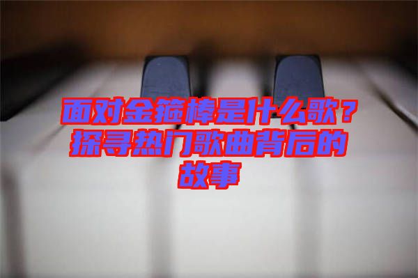 面對(duì)金箍棒是什么歌？探尋熱門歌曲背后的故事